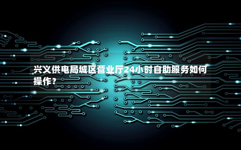 兴义供电局城区营业厅24小时自助服务如何操作？