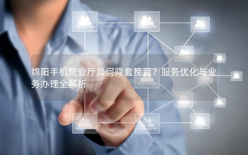 绵阳手机营业厅如何降套挽留？服务优化与业务办理全解析