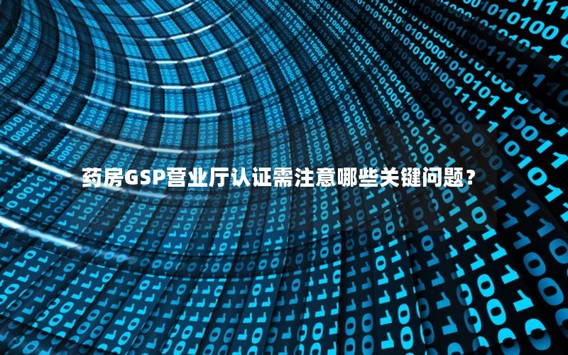 药房GSP营业厅认证需注意哪些关键问题？