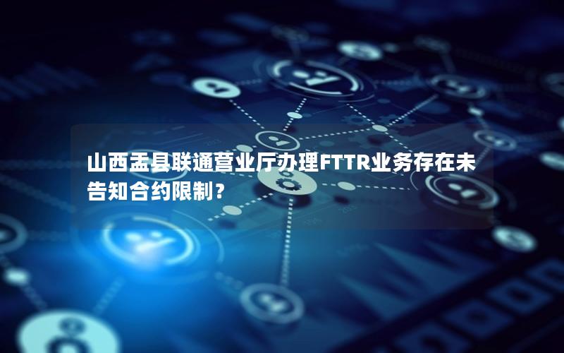 山西盂县联通营业厅办理FTTR业务存在未告知合约限制？
