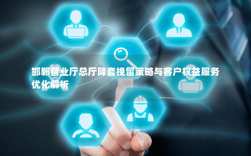 邯郸营业厅总厅降套挽留策略与客户权益服务优化解析