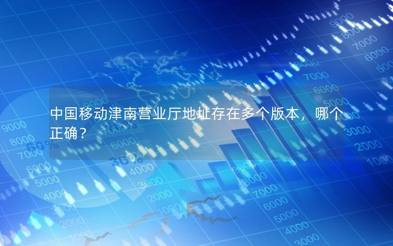 中国移动津南营业厅地址存在多个版本，哪个正确？