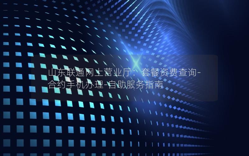 山东联通网上营业厅：套餐资费查询-合约手机办理-自助服务指南
