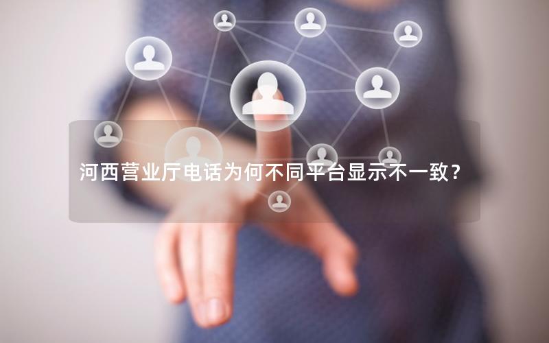 河西营业厅电话为何不同平台显示不一致？