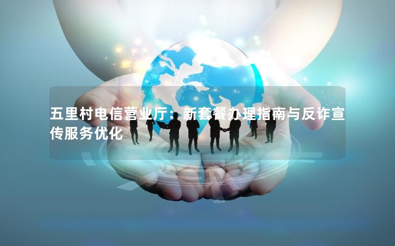 五里村电信营业厅：新套餐办理指南与反诈宣传服务优化