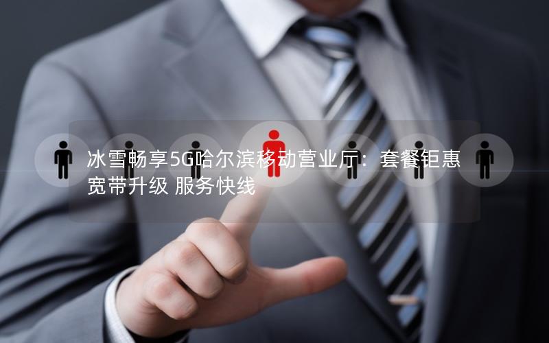 冰雪畅享5G哈尔滨移动营业厅：套餐钜惠 宽带升级 服务快线