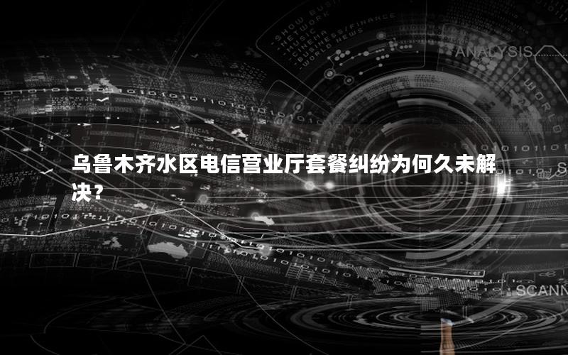 乌鲁木齐水区电信营业厅套餐纠纷为何久未解决？