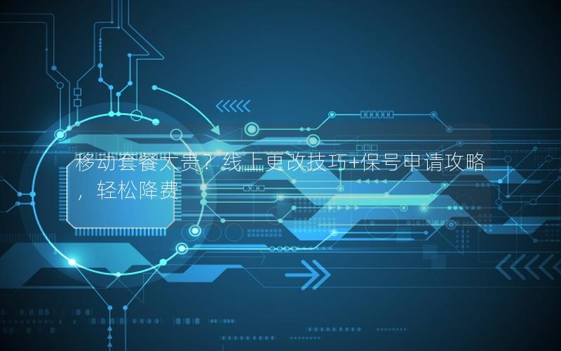 移动套餐太贵？线上更改技巧+保号申请攻略，轻松降费