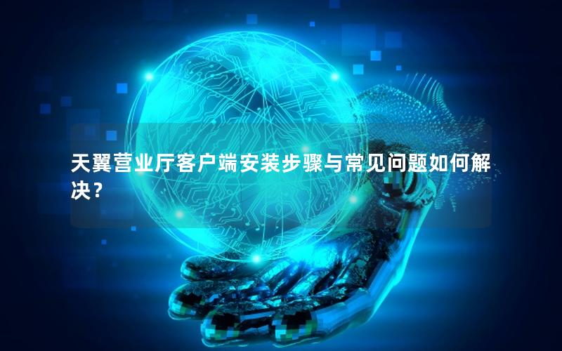 天翼营业厅客户端安装步骤与常见问题如何解决？