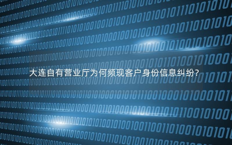 大连自有营业厅为何频现客户身份信息纠纷？