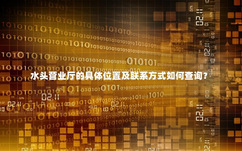 水头营业厅的具体位置及联系方式如何查询？