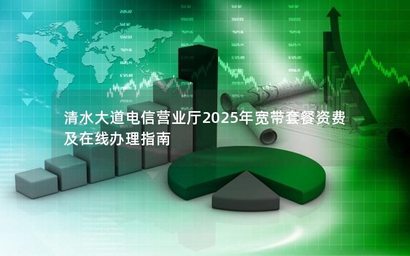 清水大道电信营业厅2025年宽带套餐资费及在线办理指南