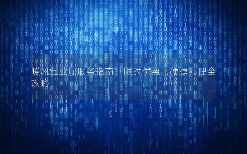 暖风营业厅服务指南：限时优惠与便捷办理全攻略
