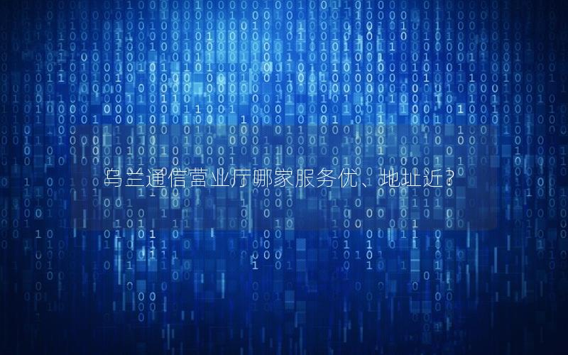 乌兰通信营业厅哪家服务优、地址近？