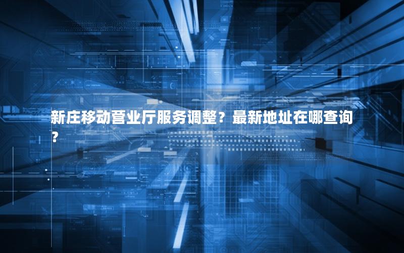 新庄移动营业厅服务调整？最新地址在哪查询？