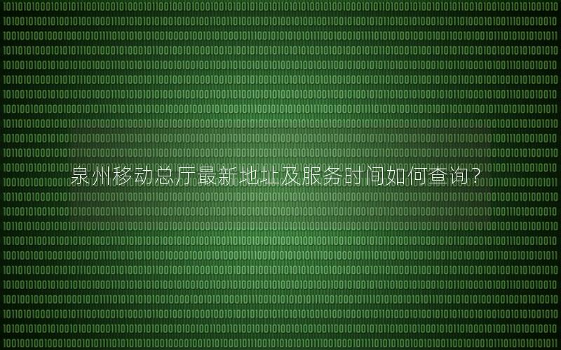 泉州移动总厅最新地址及服务时间如何查询？