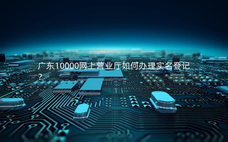 广东10000网上营业厅如何办理实名登记？