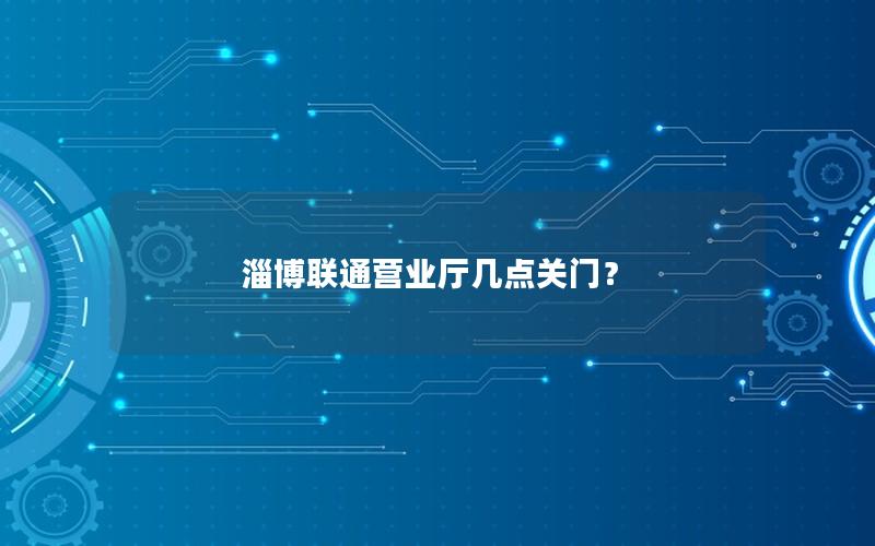 淄博联通营业厅几点关门？