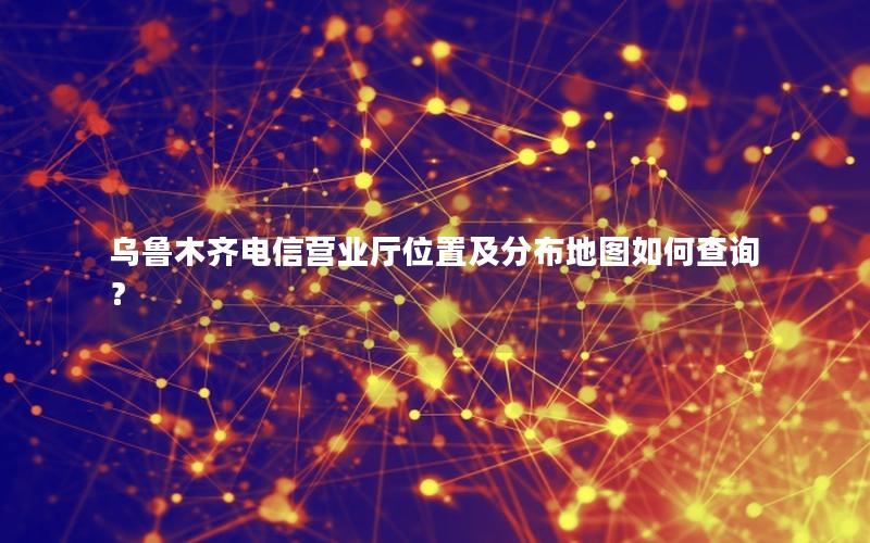 乌鲁木齐电信营业厅位置及分布地图如何查询？
