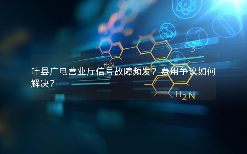 叶县广电营业厅信号故障频发？费用争议如何解决？