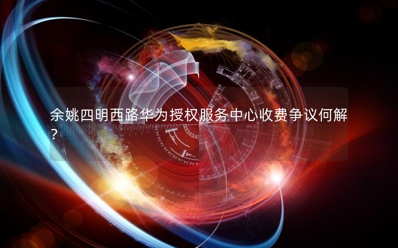 余姚四明西路华为授权服务中心收费争议何解？