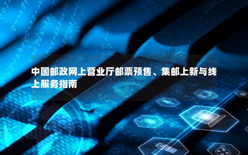 中国邮政网上营业厅邮票预售、集邮上新与线上服务指南