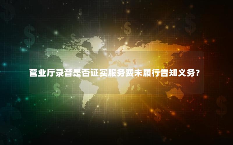 营业厅录音是否证实服务费未履行告知义务？