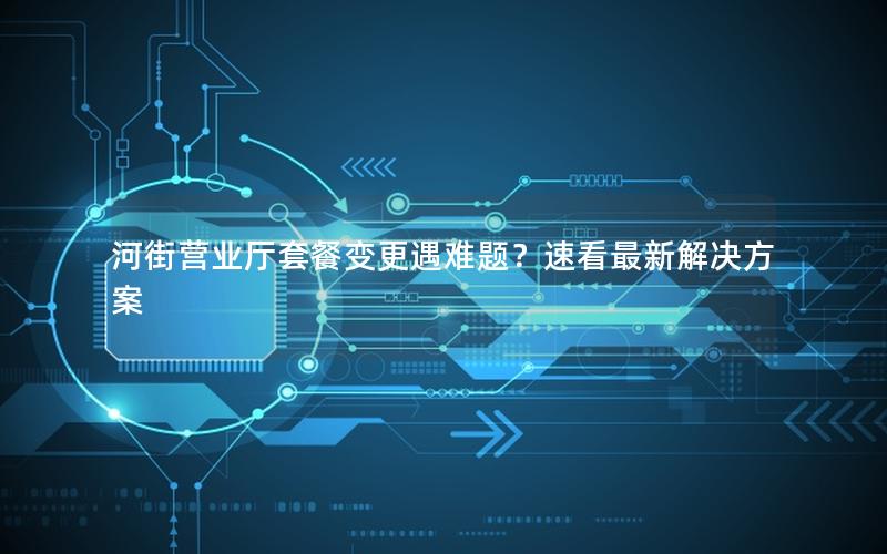 河街营业厅套餐变更遇难题？速看最新解决方案