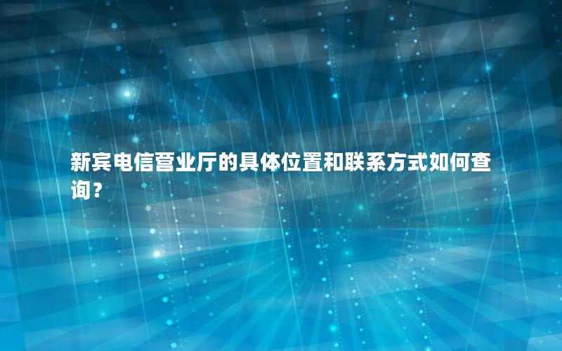 新宾电信营业厅的具体位置和联系方式如何查询？