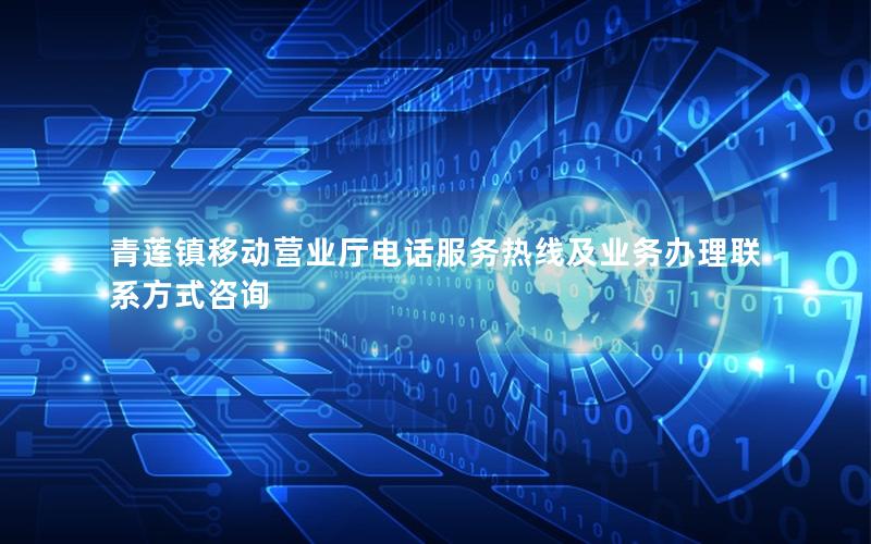 青莲镇移动营业厅电话服务热线及业务办理联系方式咨询
