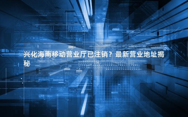 兴化海南移动营业厅已注销？最新营业地址揭秘