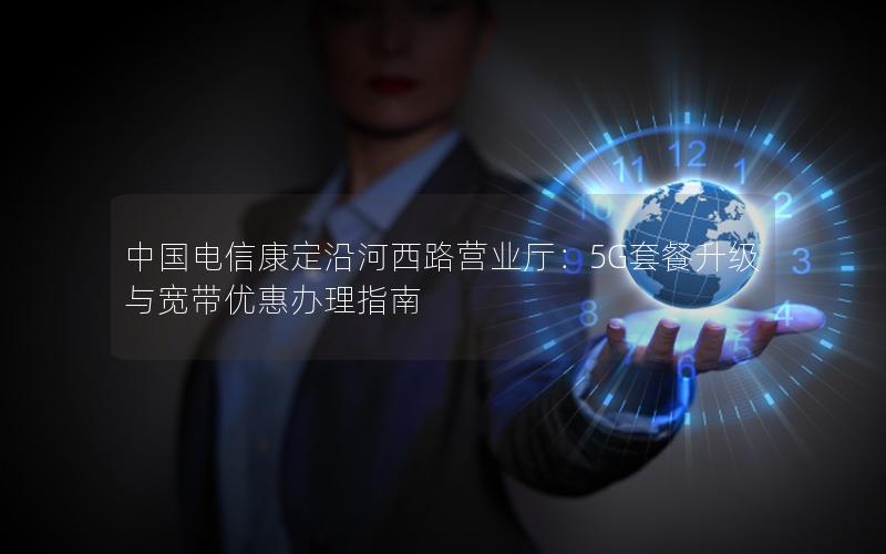 中国电信康定沿河西路营业厅：5G套餐升级与宽带优惠办理指南