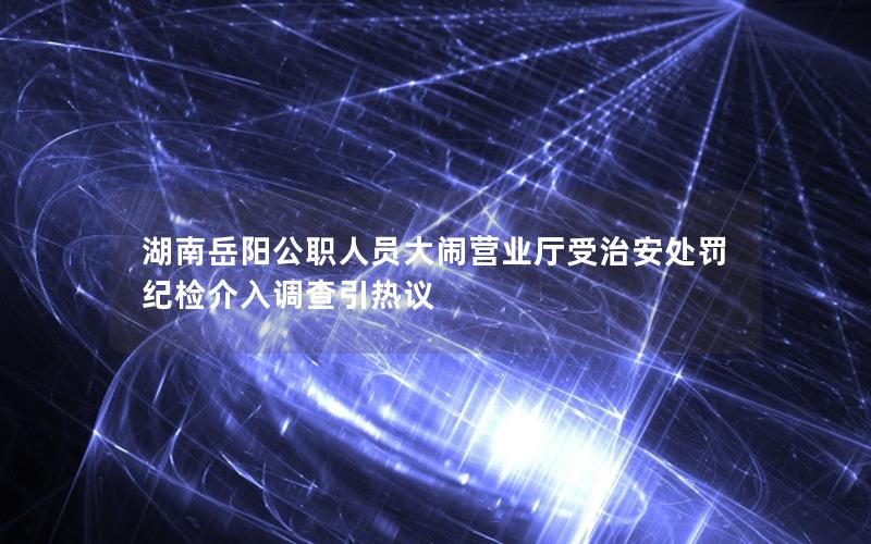湖南岳阳公职人员大闹营业厅受治安处罚 纪检介入调查引热议