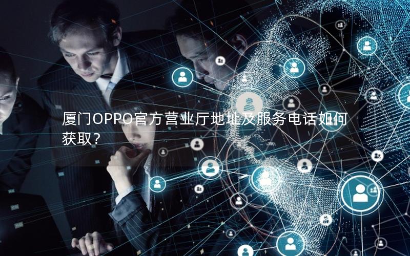 厦门OPPO官方营业厅地址及服务电话如何获取？