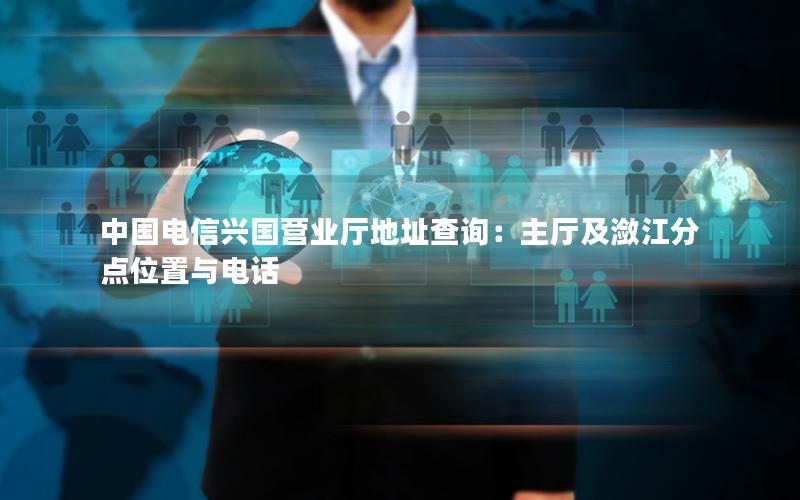 中国电信兴国营业厅地址查询：主厅及潋江分点位置与电话