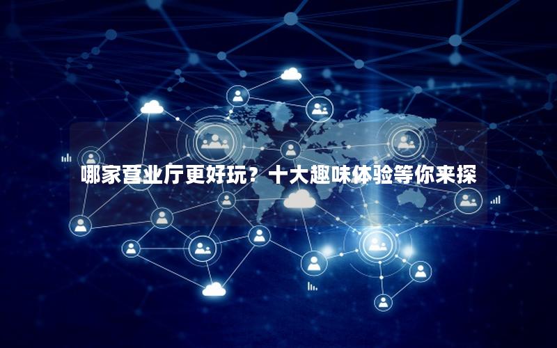 哪家营业厅更好玩？十大趣味体验等你来探