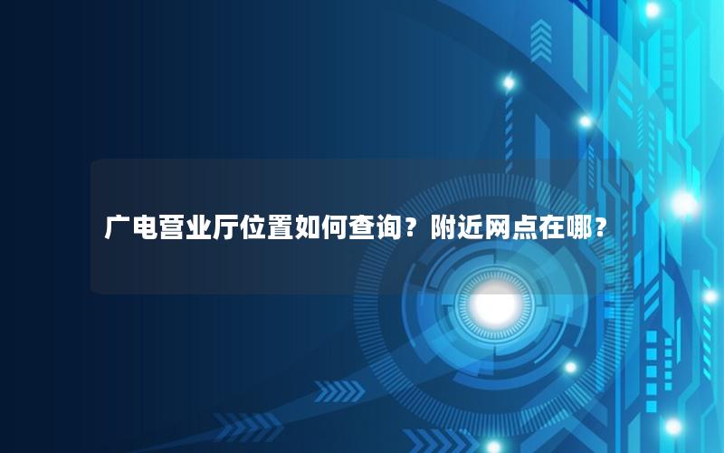 广电营业厅位置如何查询？附近网点在哪？