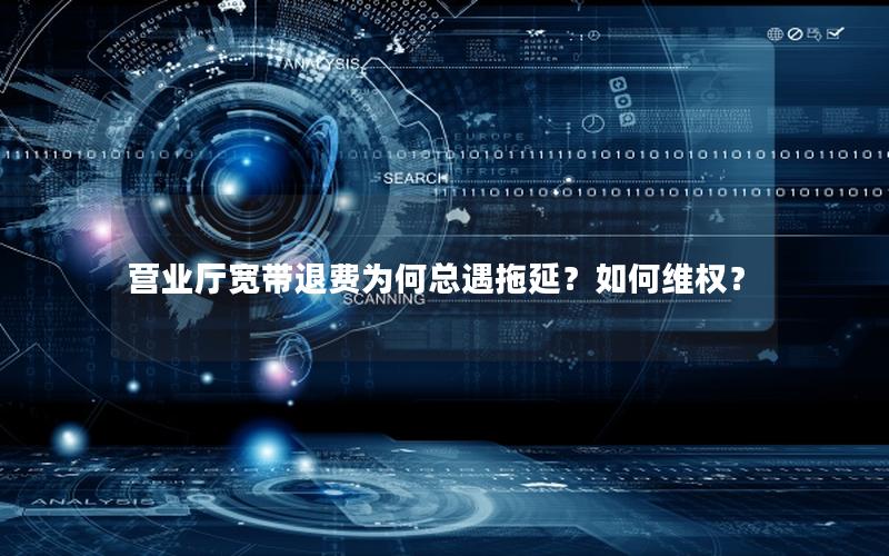营业厅宽带退费为何总遇拖延？如何维权？