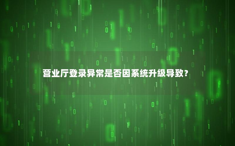 营业厅登录异常是否因系统升级导致？