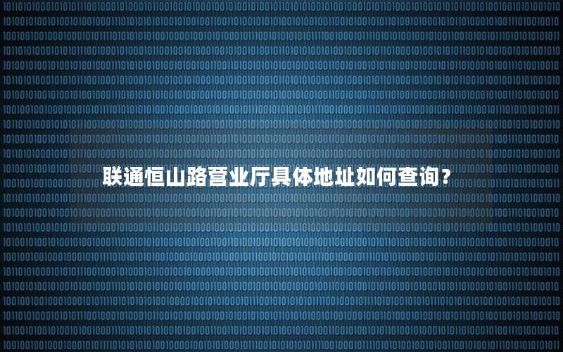 联通恒山路营业厅具体地址如何查询？