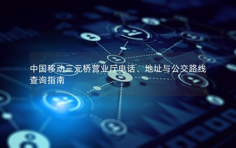 中国移动三元桥营业厅电话、地址与公交路线查询指南