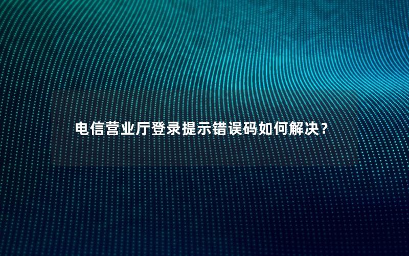 电信营业厅登录提示错误码如何解决？