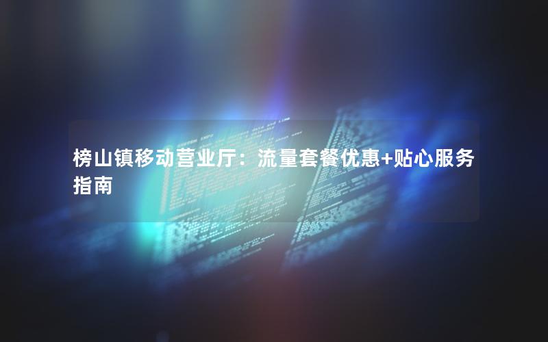 榜山镇移动营业厅：流量套餐优惠+贴心服务指南