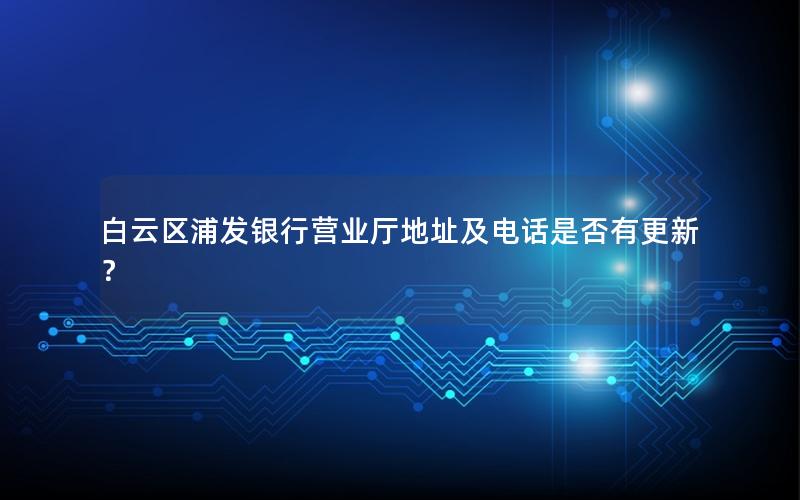 白云区浦发银行营业厅地址及电话是否有更新？