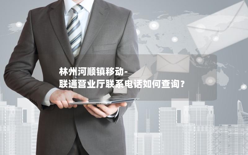 林州河顺镇移动-联通营业厅联系电话如何查询？