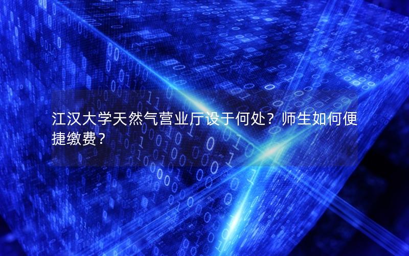 江汉大学天然气营业厅设于何处？师生如何便捷缴费？