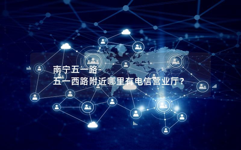 南宁五一路-五一西路附近哪里有电信营业厅？