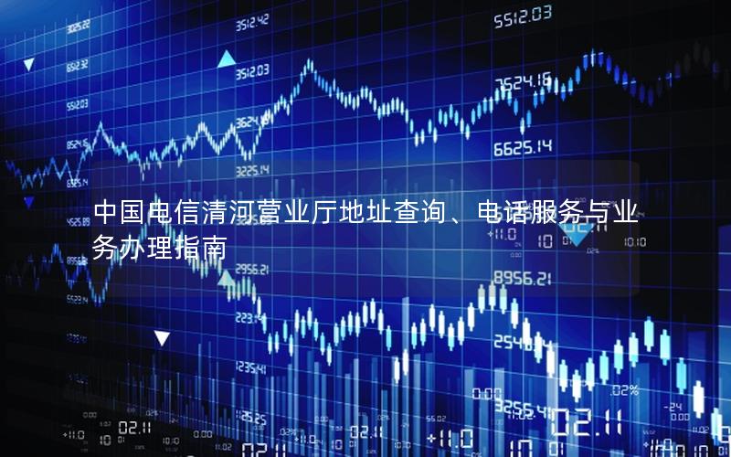 中国电信清河营业厅地址查询、电话服务与业务办理指南