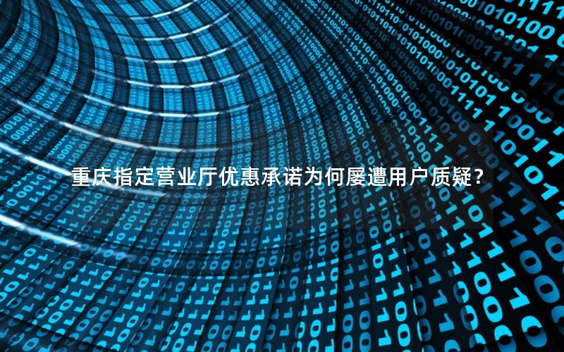 重庆指定营业厅优惠承诺为何屡遭用户质疑？