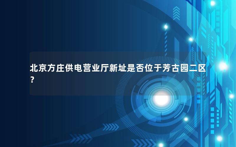 北京方庄供电营业厅新址是否位于芳古园二区？